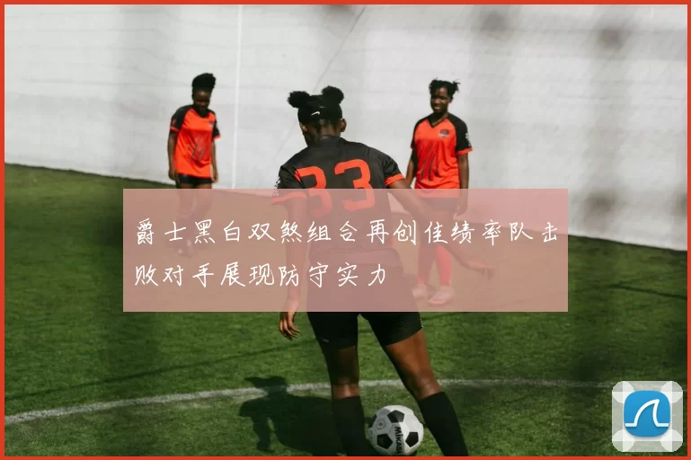 爵士黑白双煞组合再创佳绩率队击败对手展现防守实力