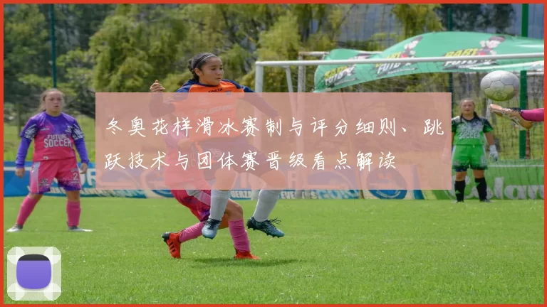冬奥花样滑冰赛制与评分细则、跳跃技术与团体赛晋级看点解读