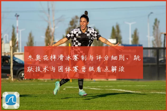 冬奥花样滑冰赛制与评分细则、跳跃技术与团体赛晋级看点解读