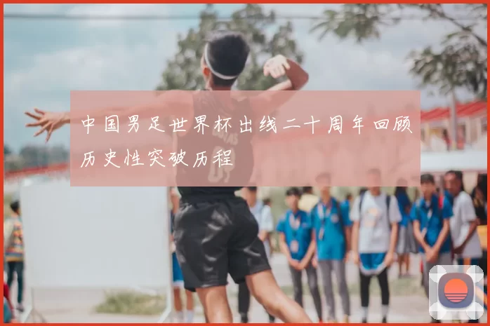 中国男足世界杯出线二十周年回顾历史性突破历程