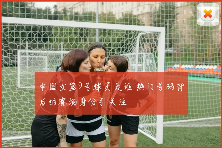 中国女篮9号球员是谁 热门号码背后的赛场身份引关注