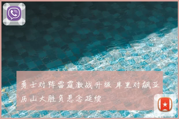 勇士对阵雷霆激战升级 库里对飙亚历山大胜负悬念延续