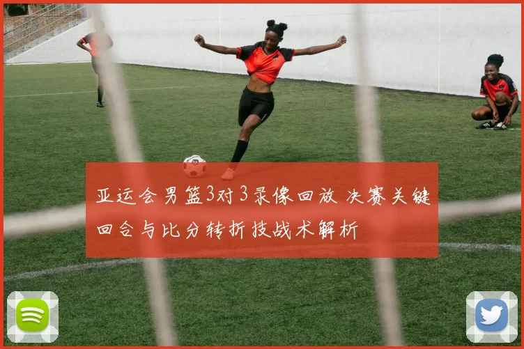 亚运会男篮3对3录像回放 决赛关键回合与比分转折技战术解析