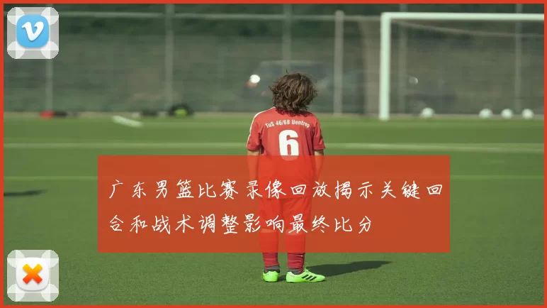 广东男篮比赛录像回放揭示关键回合和战术调整影响最终比分