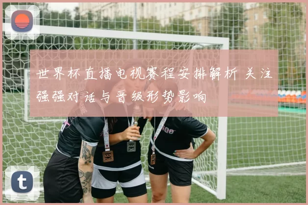 世界杯直播电视赛程安排解析 关注强强对话与晋级形势影响