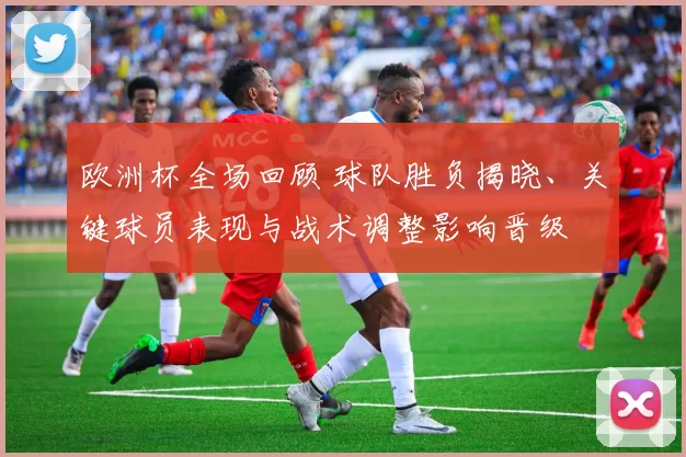 欧洲杯全场回顾 球队胜负揭晓、关键球员表现与战术调整影响晋级
