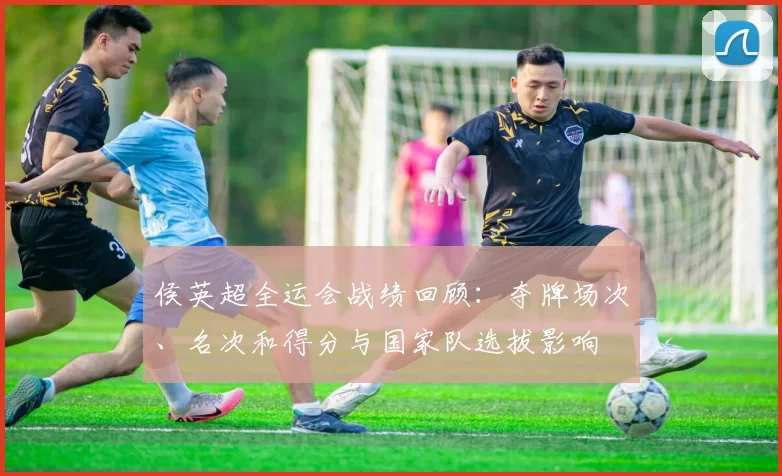 侯英超全运会战绩回顾:夺牌场次、名次和得分与国家队选拔影响