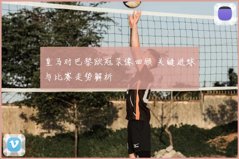 皇马对巴黎欧冠录像回顾 关键进球与比赛走势解析