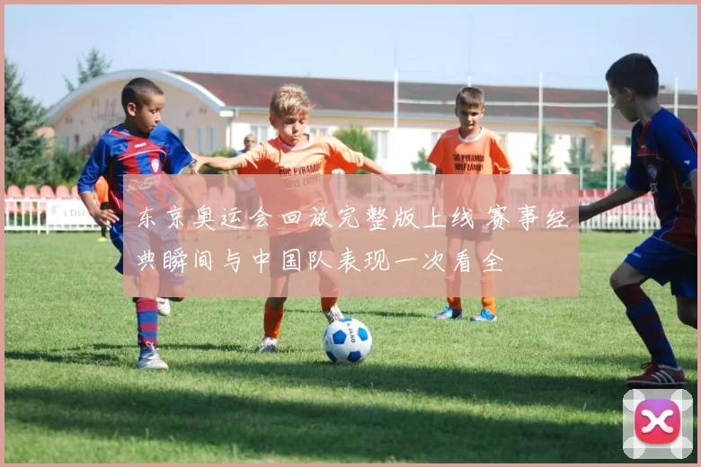 东京奥运会回放完整版上线 赛事经典瞬间与中国队表现一次看全