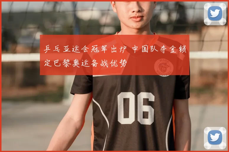 乒乓亚运会冠军出炉 中国队夺金锁定巴黎奥运备战优势