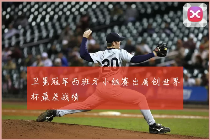 卫冕冠军西班牙小组赛出局创世界杯最差战绩