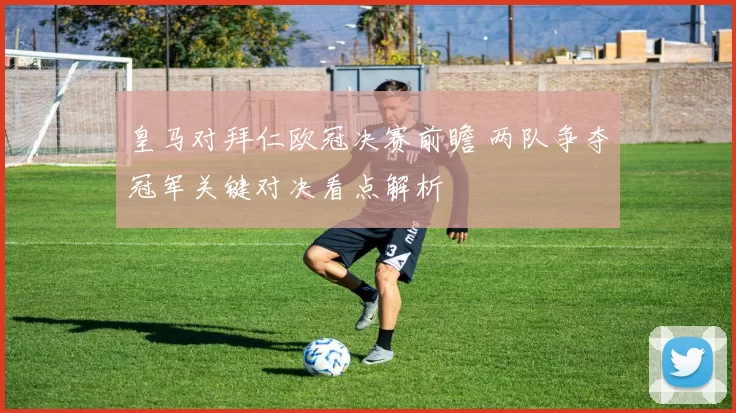 皇马对拜仁欧冠决赛前瞻 两队争夺冠军关键对决看点解析