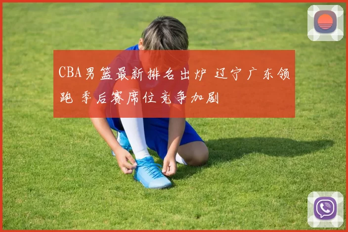 CBA男篮最新排名出炉 辽宁广东领跑 季后赛席位竞争加剧
