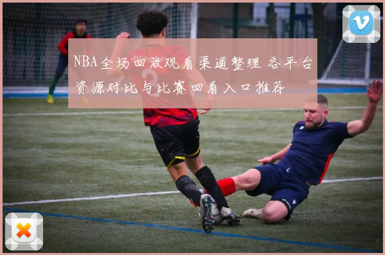 NBA全场回放观看渠道整理 各平台资源对比与比赛回看入口推荐
