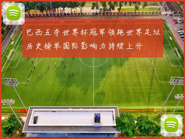 巴西五夺世界杯冠军领跑世界足坛历史榜单国际影响力持续上升