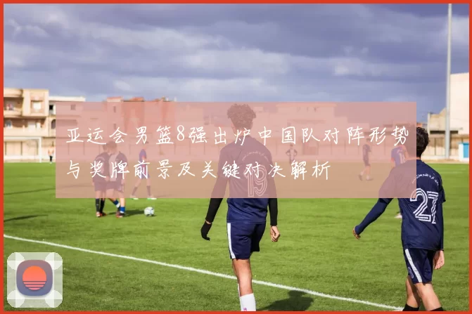 亚运会男篮8强出炉中国队对阵形势与奖牌前景及关键对决解析