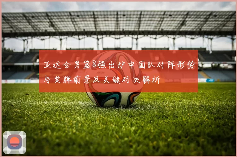 亚运会男篮8强出炉中国队对阵形势与奖牌前景及关键对决解析