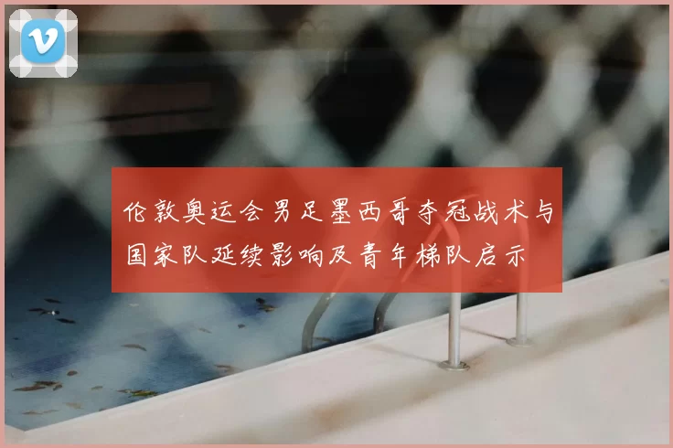 伦敦奥运会男足墨西哥夺冠战术与国家队延续影响及青年梯队启示