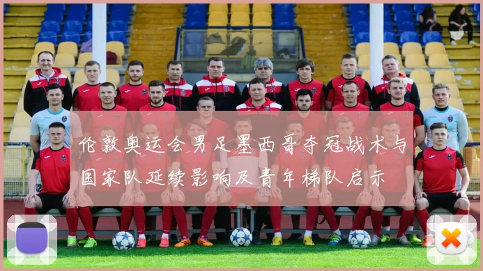 伦敦奥运会男足墨西哥夺冠战术与国家队延续影响及青年梯队启示