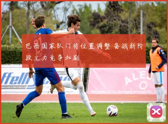 巴西国家队门将位置调整 备战新阶段主力竞争加剧