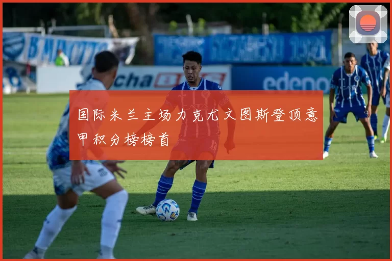 国际米兰主场力克尤文图斯登顶意甲积分榜榜首