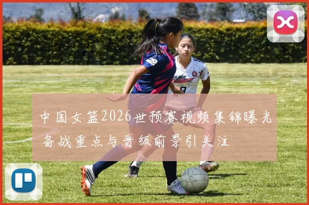 中国女篮2026世预赛视频集锦曝光 备战重点与晋级前景引关注