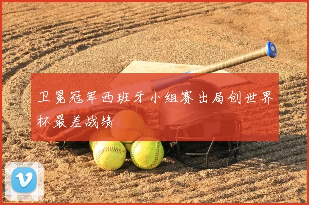 卫冕冠军西班牙小组赛出局创世界杯最差战绩