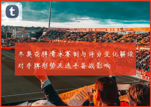 冬奥花样滑冰赛制与评分变化解读对夺牌形势及选手备战影响