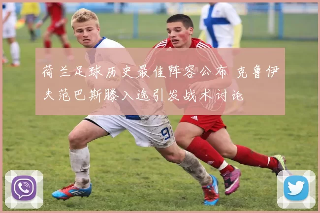 荷兰足球历史最佳阵容公布 克鲁伊夫范巴斯滕入选引发战术讨论