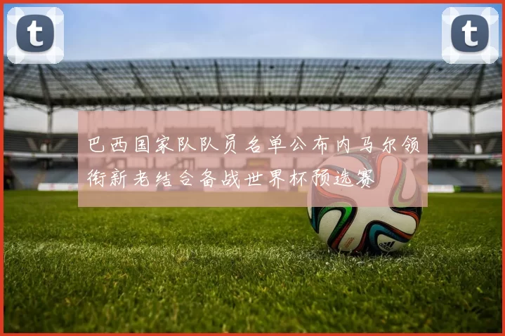 巴西国家队队员名单公布内马尔领衔新老结合备战世界杯预选赛