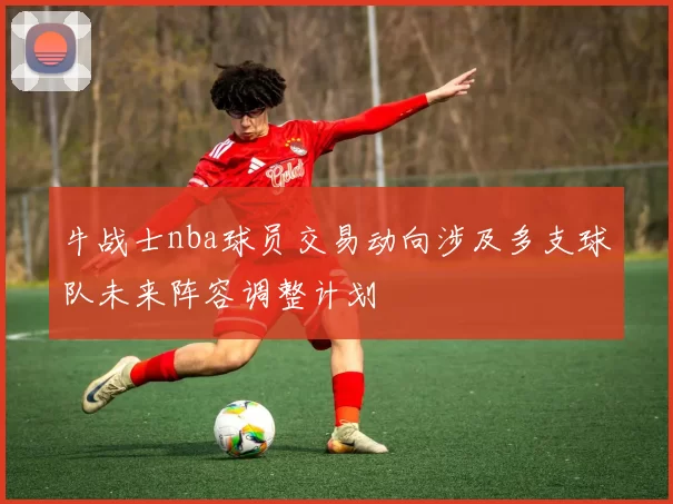 牛战士nba球员交易动向涉及多支球队未来阵容调整计划