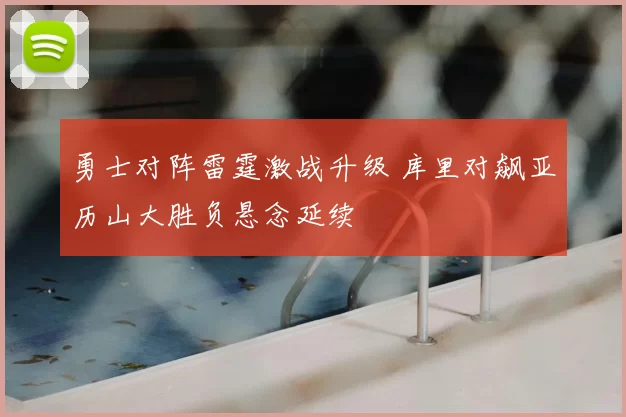 勇士对阵雷霆激战升级 库里对飙亚历山大胜负悬念延续